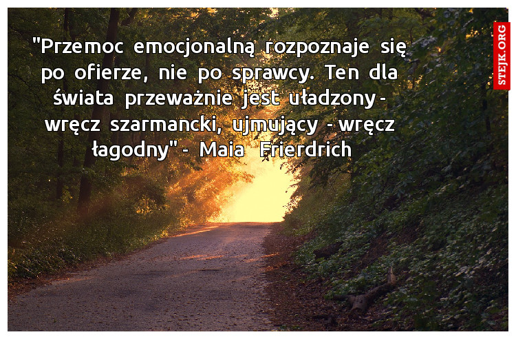"Przemoc  emocjonalną  rozpoznaje  się  po  ofierze,  nie  po  sprawcy.  Ten  dla  świata  przeważnie  jest  uładzony -  wręcz  szarmancki,  ujmujący  - wręcz  łagodny" -  Maia   Frierdrich