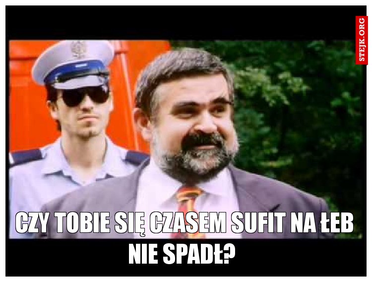Czy tobie się czasem sufit na łeb nie spadł? 