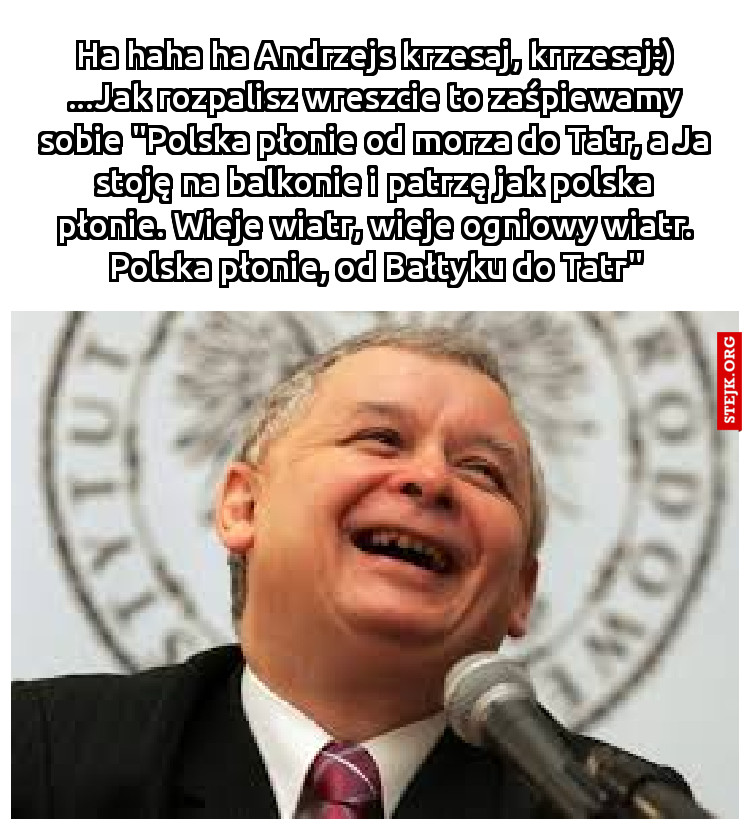 Ha haha ha Andrzejs krzesaj, krrzesaj:) ...Jak rozpalisz wreszcie to zaśpiewamy sobie "Polska płonie od morza do Tatr, a Ja stoję na balkonie i patrzę jak polska płonie. Wieje wiatr, wieje ogniowy wiatr. Polska płonie, od Bałtyku do Tatr"
