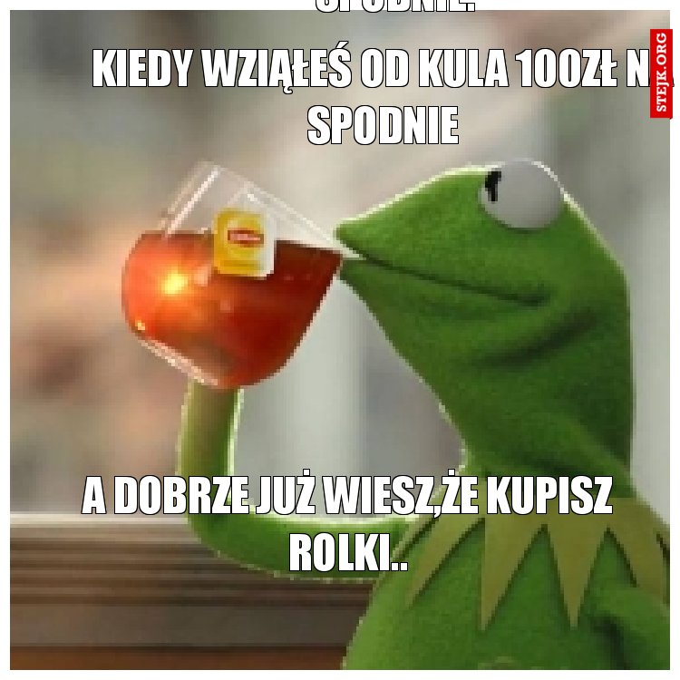 Kiedy wziąłeś od kula 100zł na spodnie.