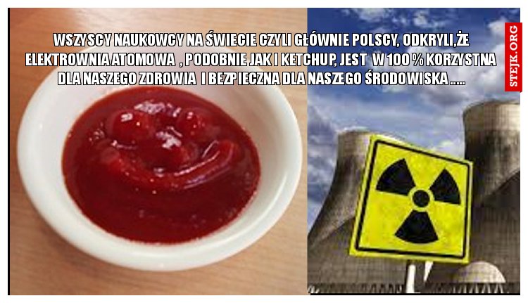 WSZYSCY NAUKOWCY NA ŚWIECIE CZYLI GŁÓWNIE POLSCY, ODKRYLI,ŻE ELEKTROWNIA ATOMOWA  , PODOBNIE JAK I KETCHUP, JEST  W 100 % KORZYSTNA  DLA NASZEGO ZDROWIA  I BEZPIECZNA DLA NASZEGO ŚRODOWISKA .....