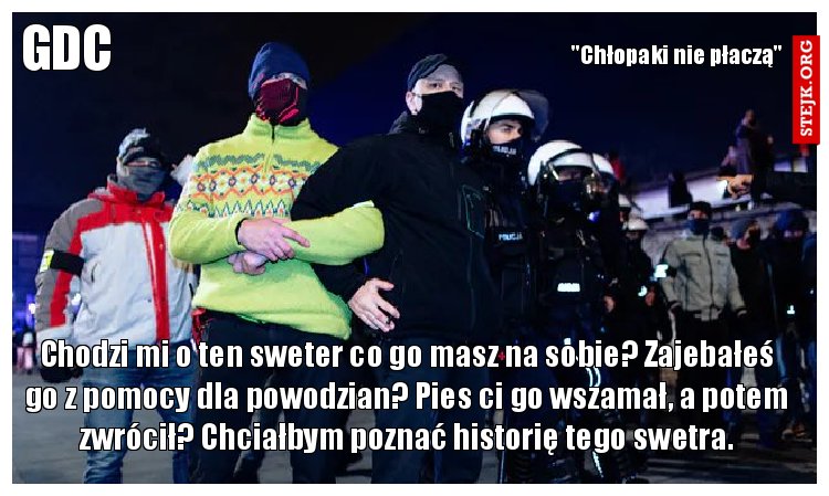 Chodzi mi o ten sweter co go masz na sobie? Zajebałeś go z pomocy dla powodzian? Pies ci go wszamał, a potem zwrócił? Chciałbym poznać historię tego swetra.