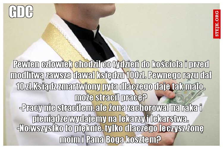 Pewien człowiek chodził co tydzień do kościoła i przed modlitwą zawsze dawał księdzu 100zł. Pewnego razu dał 10 zł.Ksiądz zmartwiony pyta dlaczego daje tak mało. może stracił pracę?
