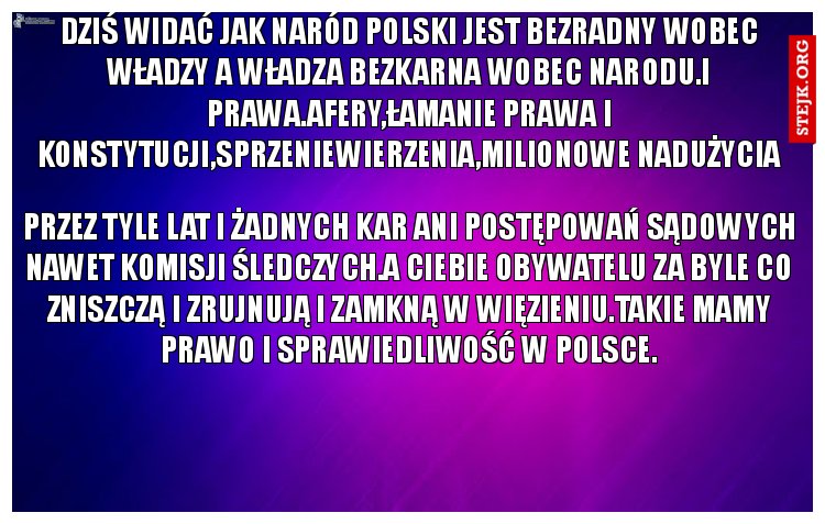 Dziś widać jak Naród Polski jest bezradny wobec Władzy a Władza bezkarna wobec Narodu.i Prawa.Afery,łamanie prawa i konstytucji,sprzeniewierzenia,milionowe nadużycia
