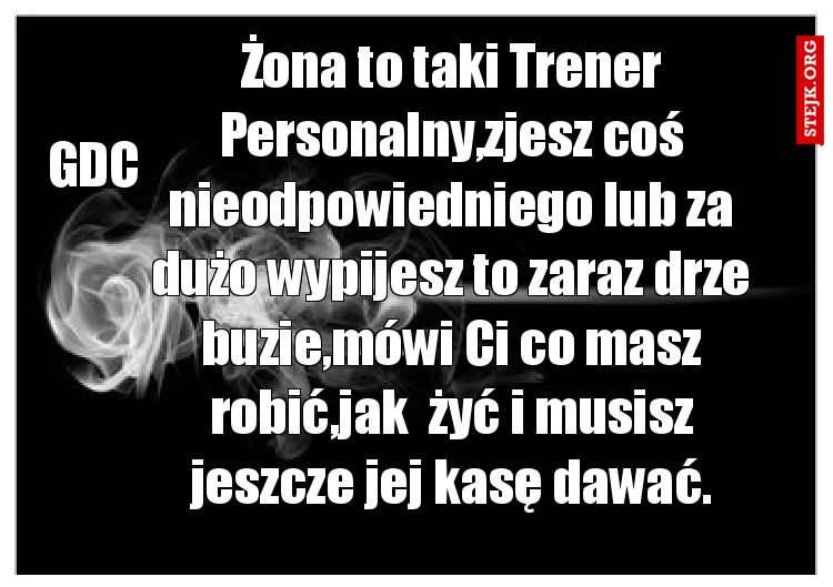 Żona to taki Trener Personalny,zjesz coś nieodpowiedniego lub za dużo wypijesz to zaraz drze buzie,mówi Ci co masz robić,jak  żyć i musisz jeszcze jej kasę dawać.