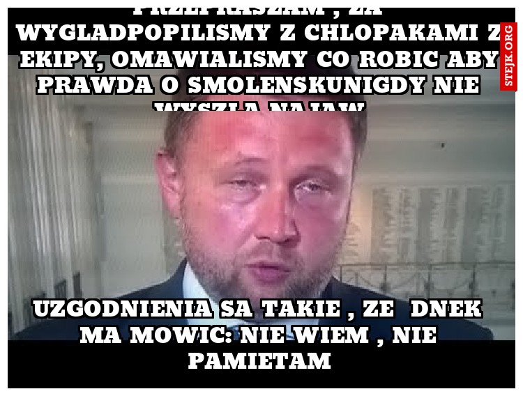 PRZEPRASZAM , ZA WYGLADPOPILISMY Z CHLOPAKAMI Z EKIPY, OMAWIALISMY CO ROBIC ABY PRAWDA O SMOLENSKUNIGDY NIE WYSZLA NAJAW