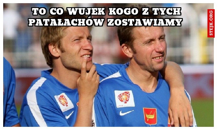 To co wujek kogo z tych patałachów zostawiamy 