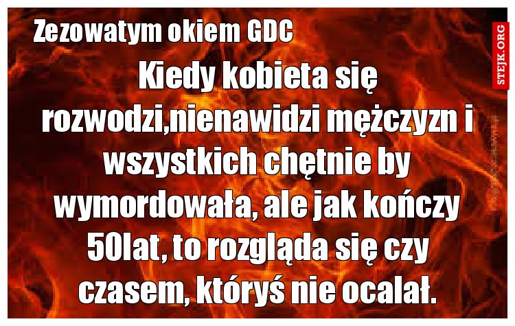 Kiedy kobieta się rozwodzi,nienawidzi mężczyzn i wszystkich chętnie by wymordowała, ale jak kończy 50lat, to rozgląda się czy czasem, któryś nie ocalał.