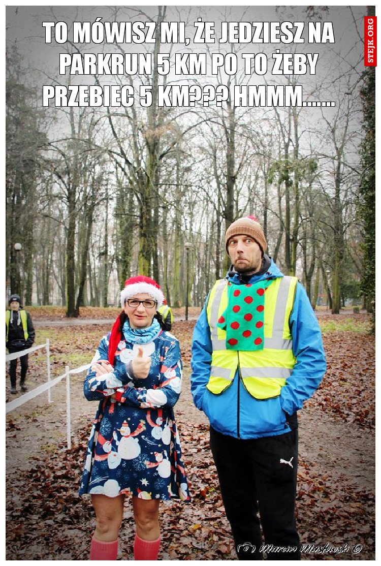 To mówisz mi, że jedziesz na parkrun 5 km po to żeby przebiec 5 km??? hmmm.......