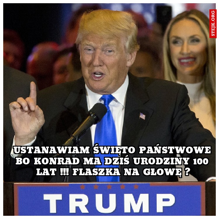 Ustanawiam święto państwowe bo Konrad ma dziś urodziny 100 lat !!! Flaszka na głowę ?