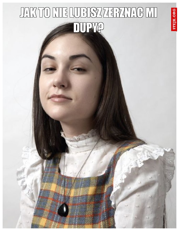 Jak to nie lubisz zerznac mi dupy?