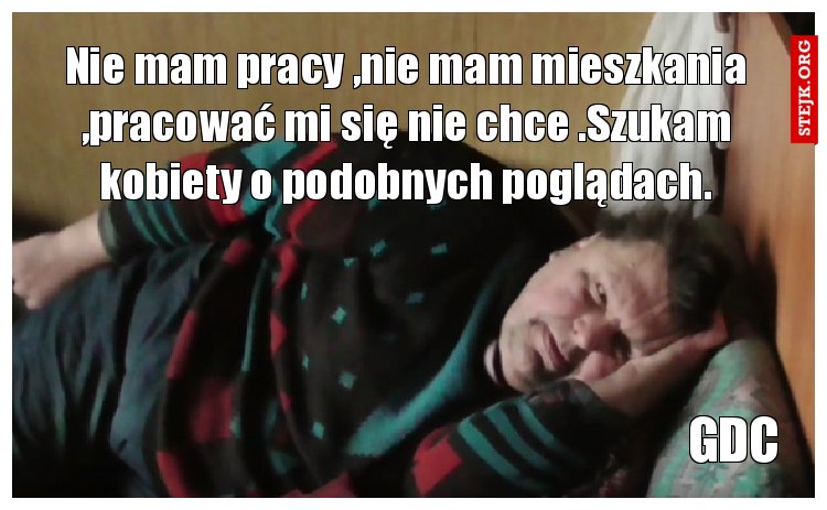 Nie mam pracy ,nie mam mieszkania ,pracować mi się nie chce .Szukam kobiety o podobnych poglądach.