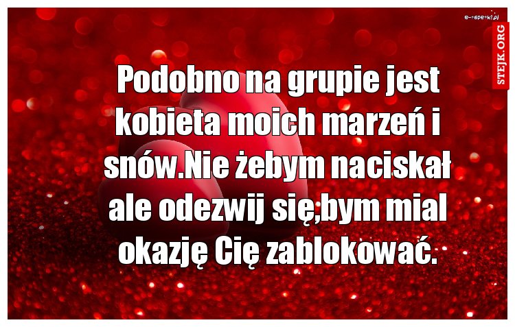 Podobno na grupie jest kobieta moich marzeń i snów.Nie żebym naciskał ale odezwij się,bym mial okazję Cię zablokować.