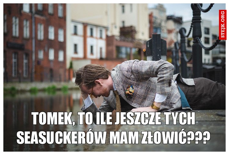 Tomek, to ile jeszcze tych seasuckerów mam złowić???