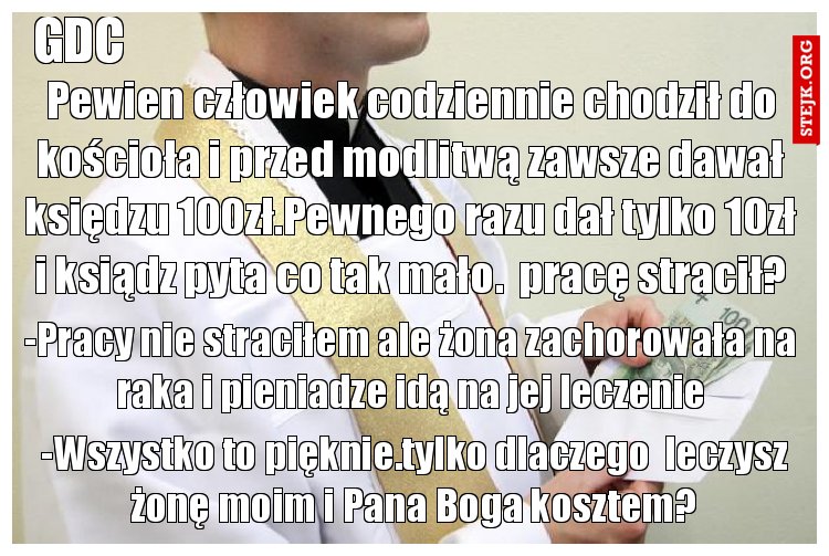 Pewien człowiek codziennie chodził do kościoła i przed modlitwą zawsze dawał księdzu 100zł.Pewnego razu dał tylko 10zł i ksiądz pyta co tak mało.  pracę stracił?