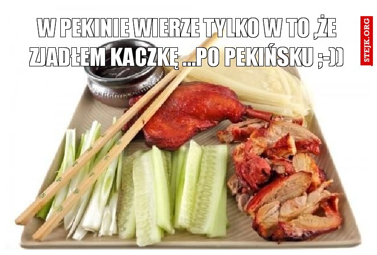 W PEKINIE WIERZE TYLKO W TO ,ŻE ZJADŁEM KACZKĘ ...PO PEKIŃSKU ;-))