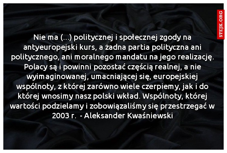 Nie ma (...) politycznej i społecznej zgody na antyeuropejski kurs, a żadna partia polityczna ani politycznego, ani moralnego mandatu na jego realizację. Polacy są i powinni pozostać częścią realnej, a nie wyimaginowanej, umacniającej się, europejskiej wspólnoty, z której zarówno wiele czerpiemy, jak i do której wnosimy nasz polski wkład. Wspólnoty, której wartości podzielamy i zobowiązaliśmy się przestrzegać w 2003 r.  - Aleksander Kwaśniewski