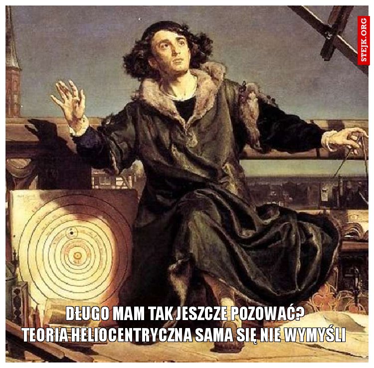            długo mam tak jeszcze pozować?            teoria heliocentryczna sama się nie wymyśli 