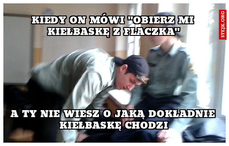 Kiedy on mówi "obierz mi kiełbaskę z flaczka"