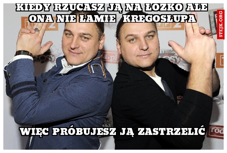 kiedy rzucasz ją na łóżko ale ona nie łamie  kręgosłupa