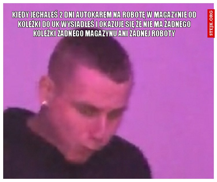 Kiedy jechałeś 2 dni autokarem na robotę w magazynie od koleżki do uk wysiadłeś i okazuje się że nie ma żadnego koleżki żadnego magazynu ani żadnej roboty