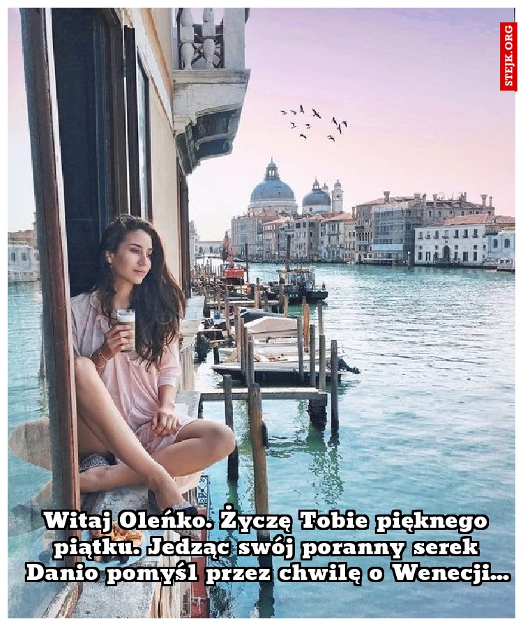 Witaj Oleńko. Życzę Tobie pięknego piątku. Jedząc swój poranny serek Danio pomyśl przez chwilę o Wenecji...