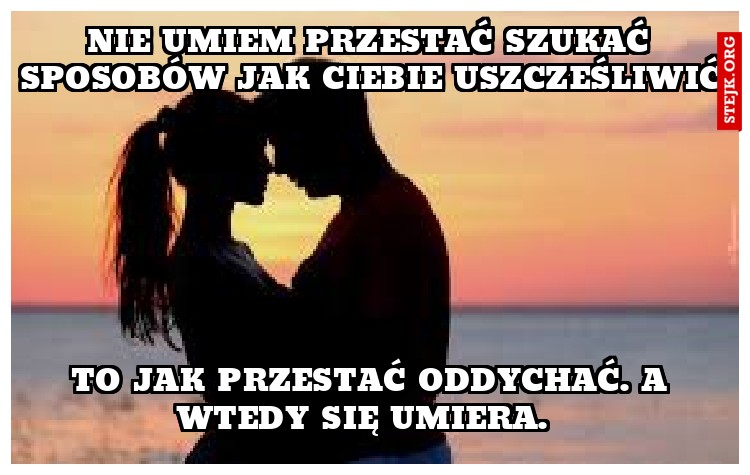 Nie umiem przestać szukać sposobów jak Ciebie uszcześliwić