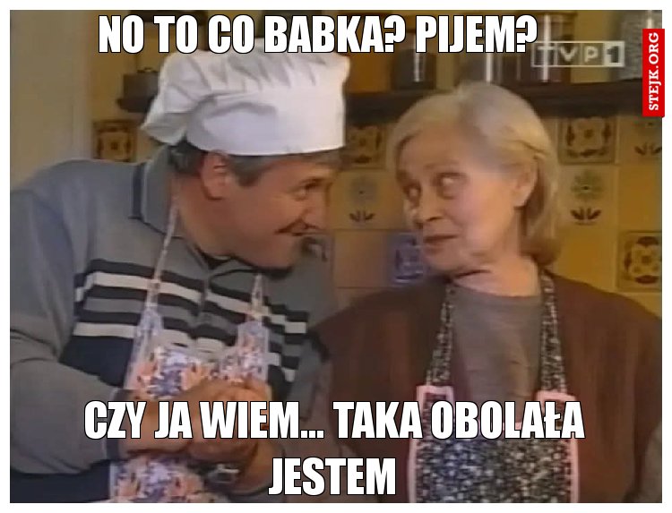 No to co babka? Pijem?