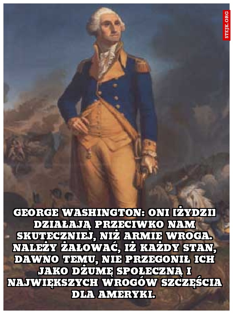 George Washington: Oni [Żydzi] działają przeciwko nam skuteczniej, niż armie wroga… Należy żałować, iż każdy stan, dawno temu, nie przegonił ich jako dżumę społeczną i największych wrogów szczęścia dla Ameryki. 