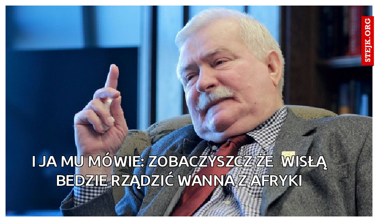 I ja mu mówie: zobaczyszcz że  Wisłą bedzie rządzić wanna z Afryki