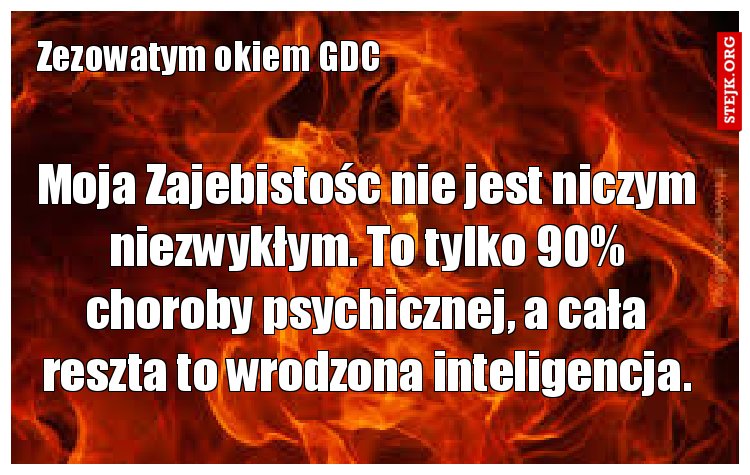 Moja Zajebistośc nie jest niczym niezwykłym. To tylko 90% choroby psychicznej, a cała reszta to wrodzona inteligencja.