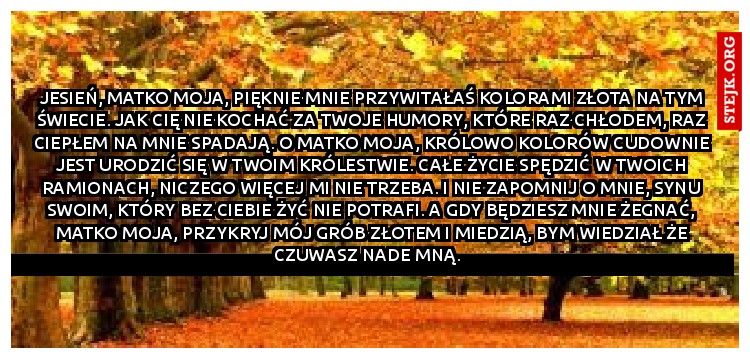 Jesień, Matko moja, pięknie mnie przywitałaś kolorami złota na tym świecie. Jak cię nie kochać za twoje humory, które raz chłodem, raz ciepłem na mnie spadają. O Matko moja, królowo kolorów cudownie jest urodzić w twoim królestwie. Całe życie spędzić w twoich ramionach, niczego więcej mi nie trzeba. I nie zapomnij o mnie, synu swoim, który bez ciebie żyć nie potrafi. A gdy będziesz mnie żegnać, Matko moja, przykryj mój grób złotem i miedzią, bym wiedział że czuwasz nade mną.  