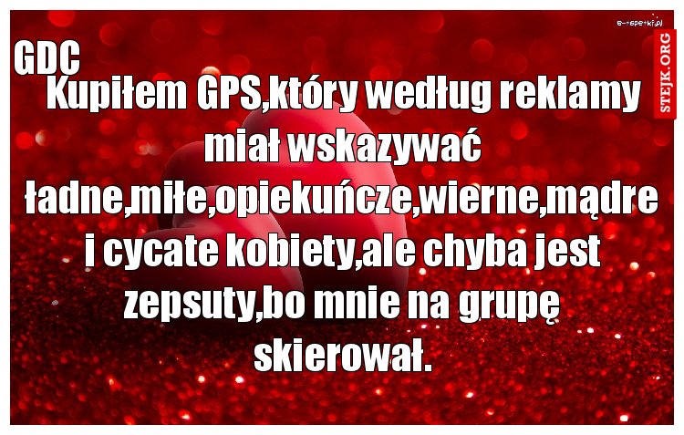Kupiłem GPS,który według reklamy miał wskazywać ładne,miłe,opiekuńcze,wierne,mądre i cycate kobiety,ale chyba jest zepsuty,bo mnie na grupę skierował.