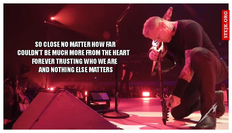     So close no matter how far  Couldn't be much more from the heart             Forever trusting who we are               And nothing else matters