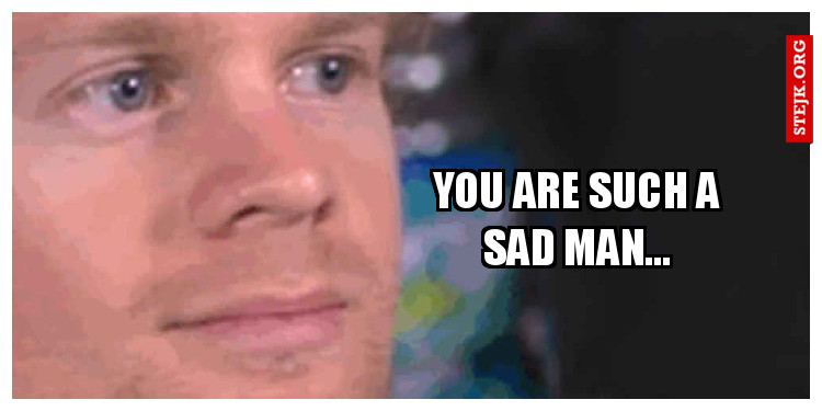 You are such a sad man...