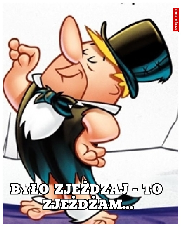 Było zjeżdzaj - to zjeżdżam...