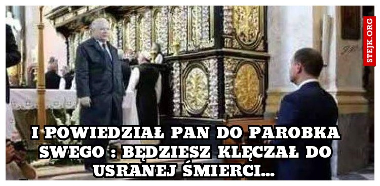 I powiedział pan do parobka swego : będziesz klęczał do usranej śmierci... 