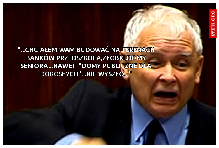 "...chciałem wam budować na terenach banków przedszkola,żłobki,domy seniora...nawet  "domy publiczne dla dorosłych"...nie wyszło..."