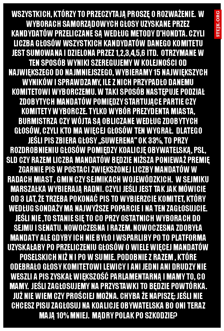Wszystkich, którzy to przeczytają proszę o rozważenie.  W wyborach samorządowych głosy uzyskane przez kandydatów przeliczane są według metody d’Hondta. Czyli liczba głosów wszystkich kandydatów danego komitetu jest sumowana i dzielona przez 1,2,3,4,5,6 itd.  Otrzymane w ten sposób wyniki szeregujemy w kolejności od największego do najmniejszego, wybieramy 15 największych wyników i sprawdzamy, ile z nich przypadło danemu komitetowi wyborczemu. W taki sposób następuje podział zdobytych mandatów pomiędzy startujące partie czy komitety wyborcze. Tylko wybór prezydenta miasta, burmistrza czy wójta są obliczane według zdobytych głosów, czyli kto ma więcej głosów ten wygrał.  Dlatego jeśli PiS zbiera głosy „suwerena” ok 33%, to przy rozdrobnieniu głosów pomiędzy Koalicję Obywatelską, PSL, SLD czy Razem liczba mandatów będzie niższa ponieważ premię zgarnie PiS w postaci zwiększonej liczby mandatów w radach miast , gmin czy sejmikach wojewódzkich.  W sejmiku Marszałka wybierają radni. Czyli jeśli jest tak jak mówicie od 3 lat, że trzeba pokonać PiS to wybierzcie komitet, który według sondaży ma najwyższe poparcie i na ten zagłosujcie. Jeśli nie ,to stanie się to co przy ostatnich wyborach do sejmu i senatu. Nowoczesna i Razem. Nowoczesna zdobyła mandaty ale gdyby ich nie było i wsparliby PO to Platforma uzyskałaby po przeliczeniu głosów o wiele więcej mandatów poselskich niż N i PO w sumie. Podobnie z Razem , które odebrało głosy Komitetowi Lewicy i ani jedni ani drudzy nie weszli a PiS zyskał większość parlamentarną i mamy to, co mamy.  Jeśli zagłosujemy na przystawki to będzie powtórka. Już nie wiem czy prościej można. Chyba że napiszę: Jeśli nie chcesz PiSu zagłosuj na KOALICJE OBYWATELSKA bo oni teraz mają 10% mniej.  Mądry Polak po szkodzie?