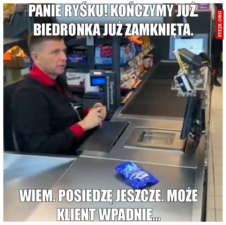 Panie ryśku! Kończymy już. Biedronka już zamknięta.