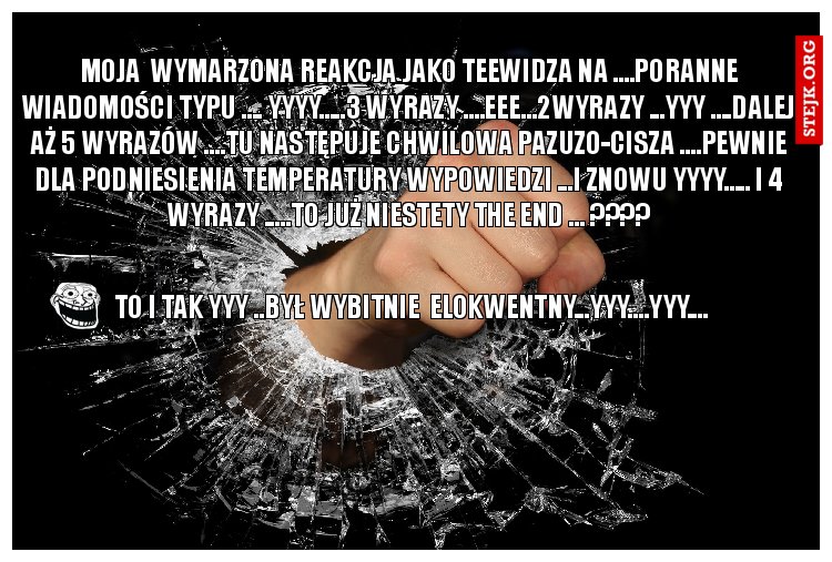 MOJA  WYMARZONA REAKCJA JAKO TEEWIDZA NA ....PORANNE WIADOMOŚCI TYPU .... YYYY.....3 WYRAZY ....EEE...2WYRAZY ...YYY ....DALEJ AŻ 5 WYRAZÓW ....TU NASTĘPUJE CHWILOWA PAZUZO-CISZA ....PEWNIE DLA PODNIESIENIA TEMPERATURY WYPOWIEDZI ...I ZNOWU YYYY..... I 4 WYRAZY .....TO JUŻ NIESTETY THE END ... ????