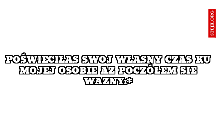 poświeciłas swoj własny czas ku mojej osobie az poczółem sie wazny:*