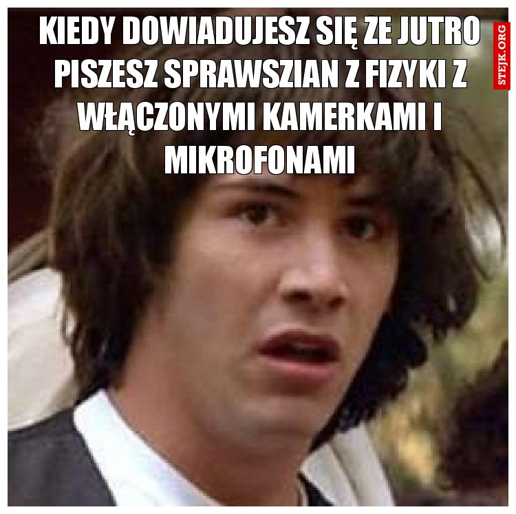 Kiedy dowiadujesz się że jutro piszesz sprawszian z fizyki z włączonymi kamerkami i mikrofonami
