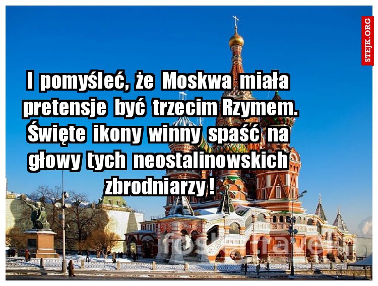 I  pomyśleć,  że  Moskwa  miała  pretensje  być  trzecim Rzymem. Święte  ikony  winny  spaść  na  głowy  tych  neostalinowskich  zbrodniarzy !