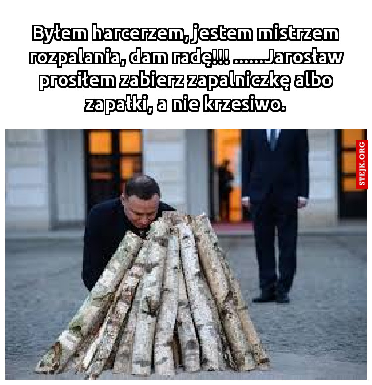 Byłem harcerzem, jestem mistrzem rozpalania, dam radę!!! ......Jarosław prosiłem zabierz zapalniczkę albo zapałki, a nie krzesiwo.