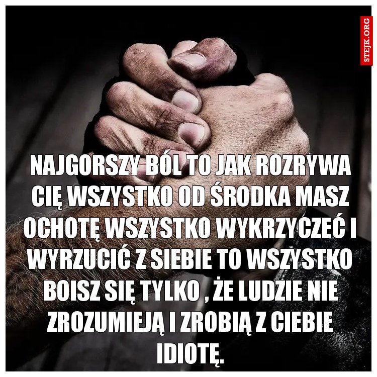 Najgorszy ból to jak rozrywa cię wszystko od środka masz ochotę wszystko wykrzyczeć i wyrzucić z siebie to wszystko boisz się tylko , że ludzie nie zrozumieją i zrobią z ciebie idiotę.