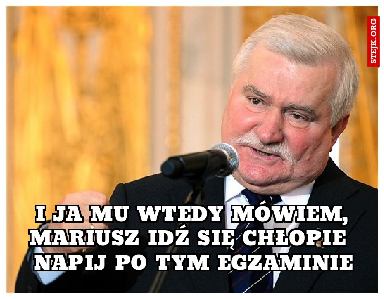 I ja mu wtedy mówiem, Mariusz idź się chłopie  napij po tym egzaminie