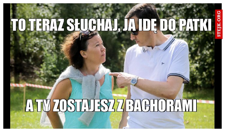 To teraz słuchaj, ja idę do patki
