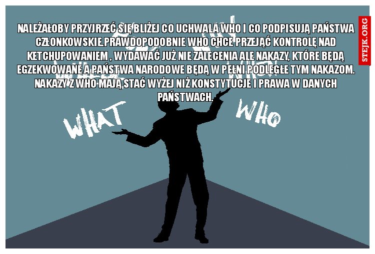 Należałoby przyjrzeć się bliżej co uchwala WHO i co podpisują państwa członkowskie.Prawdopodobnie WHO chce przejąć kontrolę nad ketchupowaniem , wydawać już nie zalecenia ale nakazy, które będą egzekwowane a państwa narodowe będą w pełni podległe tym nakazom. Nakazy z WHO mają stać wyżej niż konstytucje i prawa w danych państwach.