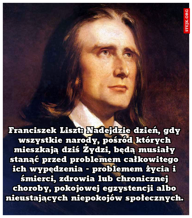 Franciszek Liszt: Nadejdzie dzień, gdy wszystkie narody, pośród których mieszkają dziś Żydzi, będą musiały stanąć przed problemem całkowitego ich wypędzenia – problemem życia i śmierci, zdrowia lub chronicznej choroby, pokojowej egzystencji albo nieustających niepokojów społecznych. 
